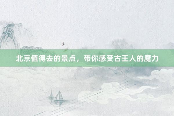 北京值得去的景点，带你感受古王人的魔力