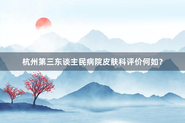 杭州第三东谈主民病院皮肤科评价何如？
