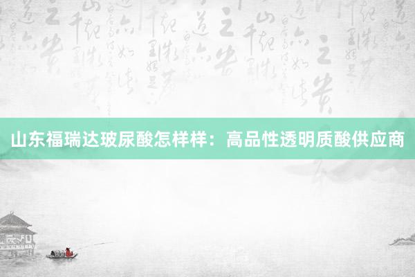 山东福瑞达玻尿酸怎样样：高品性透明质酸供应商