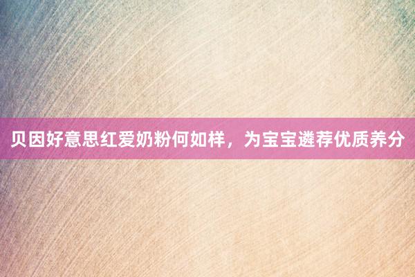贝因好意思红爱奶粉何如样，为宝宝遴荐优质养分